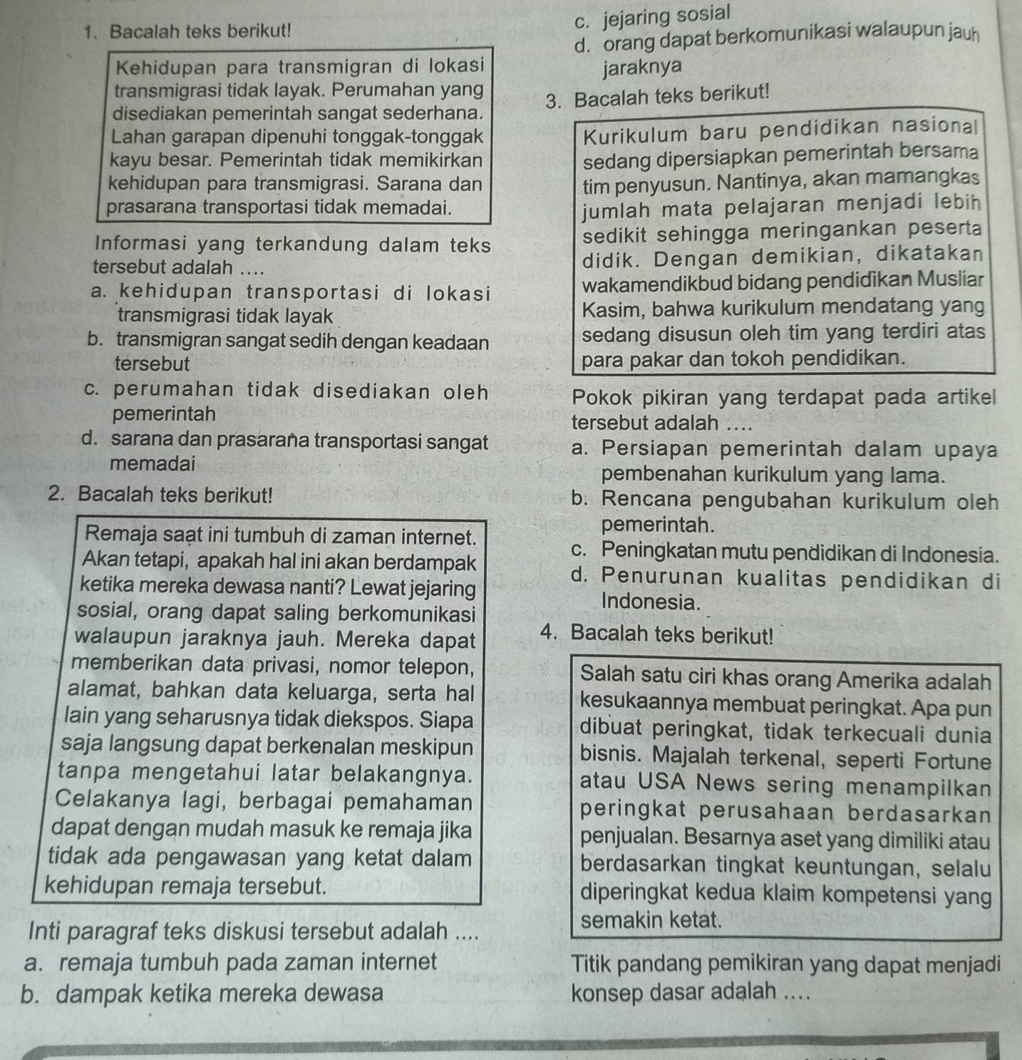 Bacalah teks berikut!
c. jejaring sosial
d. orang dapat berkomunikasi walaupun jauh
Kehidupan para transmigran di lokasi jaraknya
transmigrasi tidak layak. Perumahan yang
disediakan pemerintah sangat sederhana. 3. Bacalah teks berikut!
Lahan garapan dipenuhi tonggak-tonggak
Kurikulum baru pendidikan nasional
kayu besar. Pemerintah tidak memikirkan
sedang dipersiapkan pemerintah bersama
kehidupan para transmigrasi. Sarana dan tim penyusun. Nantinya, akan mamangkas
prasarana transportasi tidak memadai.
jumlah mata pelajaran menjadi lebih
Informasi yang terkandung dalam teks sedikit sehingga meringankan peserta
tersebut adalah .... didik. Dengan demikian, dikatakan
a. kehidupan transportasi di lokasi wakamendikbud bidang pendidikan Musliar
transmigrasi tidak layak Kasim, bahwa kurikulum mendatang yang
b. transmigran sangat sedih dengan keadaan sedang disusun oleh tim yang terdiri atas
tersebut para pakar dan tokoh pendidikan.
c. perumahan tidak disediakan oleh
Pokok pikiran yang terdapat pada artikel
pemerintah tersebut adalah ...
d. sarana dan prasarana transportasi sangat a. Persiapan pemerintah dalam upaya
memadai pembenahan kurikulum yang lama.
2. Bacalah teks berikut! b. Rencana pengubahan kurikulum oleh
Remaja saạt ini tumbuh di zaman internet.
pemerintah.
c. Peningkatan mutu pendidikan di Indonesia.
Akan tetapi, apakah hal ini akan berdampak d. Penurunan kualitas pendidikan di
ketika mereka dewasa nanti? Lewat jejaring Indonesia.
sosial, orang dapat saling berkomunikasi
walaupun jaraknya jauh. Mereka dapat 4. Bacalah teks berikut!
memberikan data privasi, nomor telepon, Salah satu ciri khas orang Amerika adalah
alamat, bahkan data keluarga, serta hal kesukaannya membuat peringkat. Apa pun
lain yang seharusnya tidak diekspos. Siapa dibuat peringkat, tidak terkecuali dunia
saja langsung dapat berkenalan meskipun bisnis. Majalah terkenal, seperti Fortune
tanpa mengetahui latar belakangnya. atau USA News sering menampilkan
Celakanya lagi, berbagai pemahaman peringkat perusahaan berdasarkan 
dapat dengan mudah masuk ke remaja jika penjualan. Besarnya aset yang dimiliki atau
tidak ada pengawasan yang ketat dalam berdasarkan tingkat keuntungan, selalu
kehidupan remaja tersebut. diperingkat kedua klaim kompetensi yang
Inti paragraf teks diskusi tersebut adalah ....
semakin ketat.
a. remaja tumbuh pada zaman internet Titik pandang pemikiran yang dapat menjadi
b. dampak ketika mereka dewasa konsep dasar adalah ....