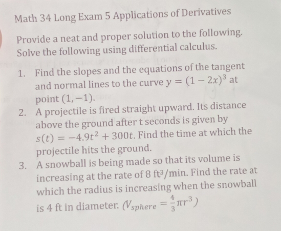 Math 34 Long Exam 5 Applications of Derivatives 
Provide a neat and proper solution to the following. 
Solve the following using differential calculus. 
1. Find the slopes and the equations of the tangent 
and normal lines to the curve y=(1-2x)^3 at 
point (1,-1). 
2. A projectile is fired straight upward. Its distance 
above the ground after t seconds is given by
s(t)=-4.9t^2+300t. Find the time at which the 
projectile hits the ground. 
3. A snowball is being made so that its volume is 
increasing at the rate of 8 ft³/min. Find the rate at 
which the radius is increasing when the snowball 
is 4 ft in diameter. (V_sphere= 4/3 π r^3)