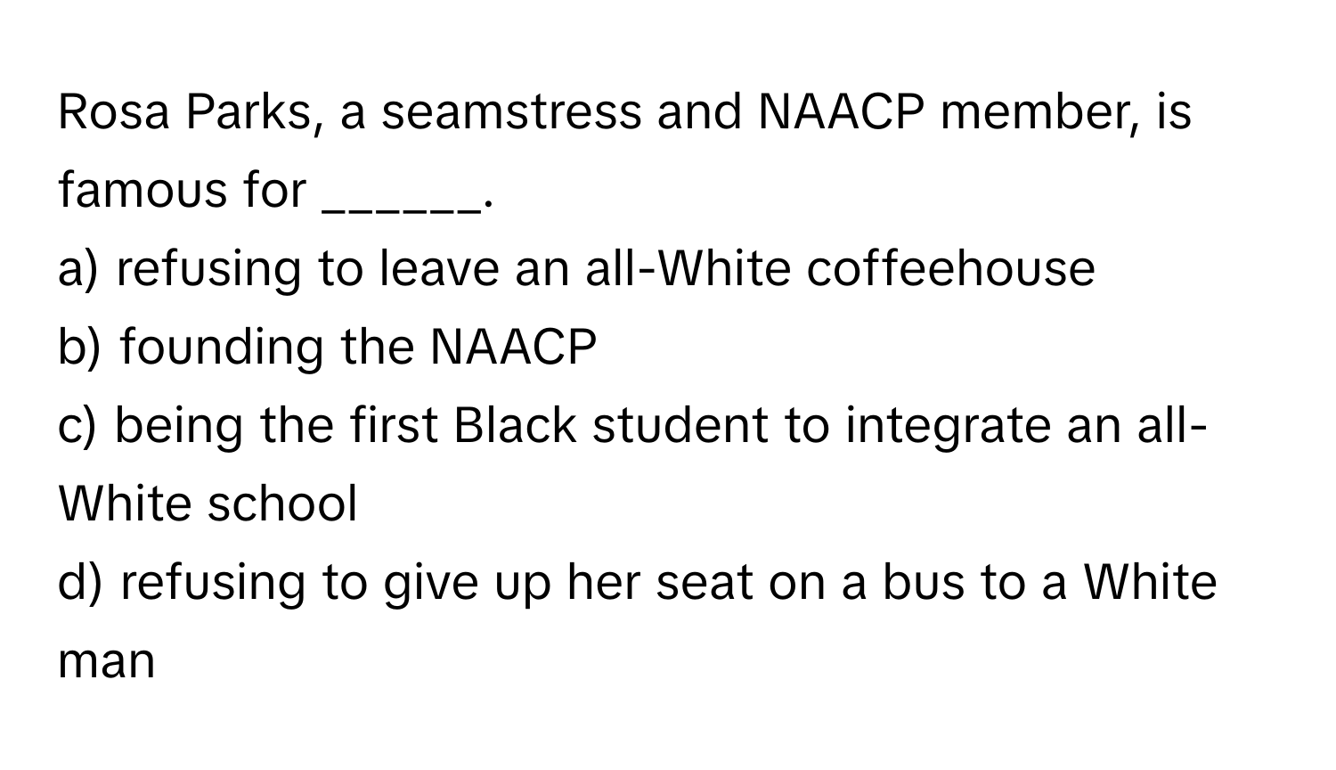 Rosa Parks, a seamstress and NAACP member, is famous for ______.

a) refusing to leave an all-White coffeehouse 
b) founding the NAACP 
c) being the first Black student to integrate an all-White school 
d) refusing to give up her seat on a bus to a White man