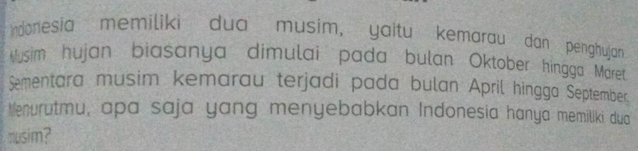 rdonesia memiliki dua musim, yaitu kemarau dan penghujan 
Musim hujan biasanya dimulai pada bulan Oktober hingga Maret 
Sementara musim kemarau terjadi pada bulan April hingga September, 
Menurutmu, apa saja yang menyebabkan Indonesia hanya memiliki dua 
musim?