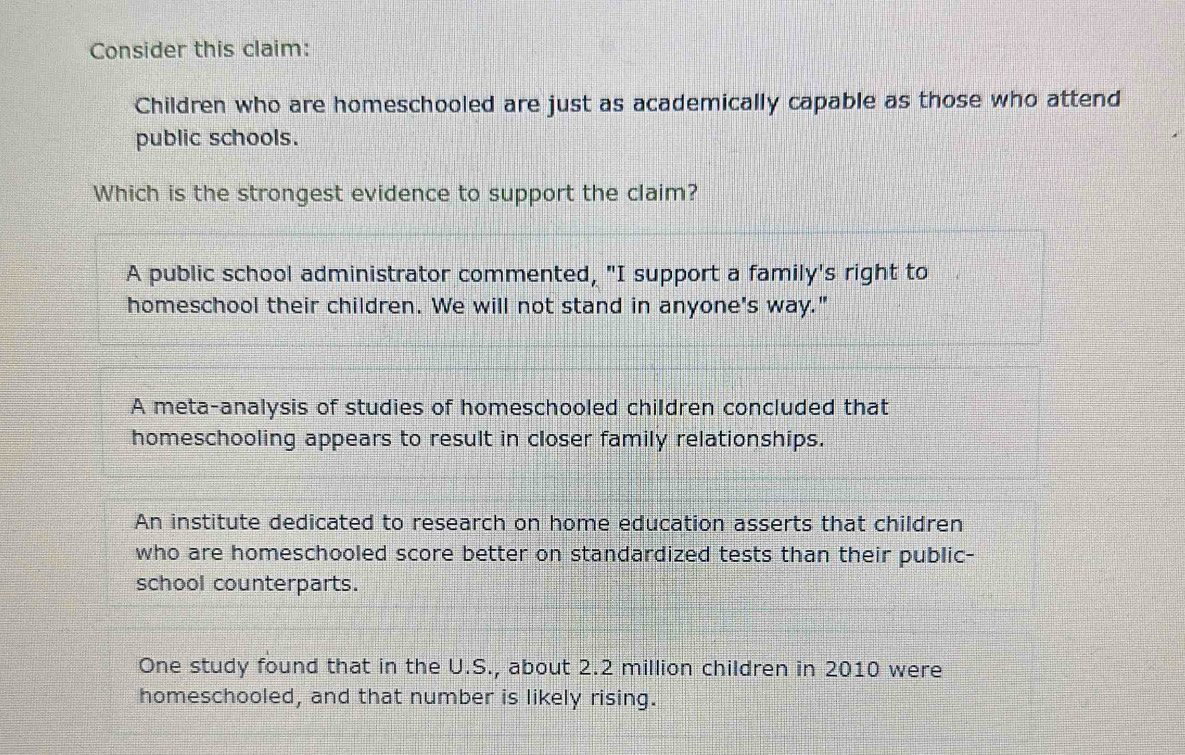 Consider this claim:
Children who are homeschooled are just as academically capable as those who attend
public schools.
Which is the strongest evidence to support the claim?
A public school administrator commented, "I support a family's right to
homeschool their children. We will not stand in anyone's way."
A meta-analysis of studies of homeschooled children concluded that
homeschooling appears to result in closer family relationships.
An institute dedicated to research on home education asserts that children
who are homeschooled score better on standardized tests than their public-
school counterparts.
One study found that in the U.S., about 2.2 million children in 2010 were
homeschooled, and that number is likely rising.