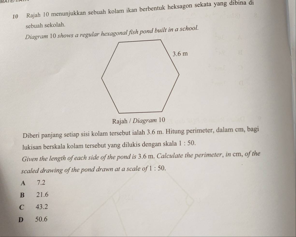 MATE
10 Rajah 10 menunjukkan sebuah kolam ikan berbentuk heksagon sekata yang dibina di
sebuah sekolah.
Diagram 10 shows a regular hexagonal fish pond built in a school.
Rajah / Diagram 10
Diberi panjang setiap sisi kolam tersebut ialah 3.6 m. Hitung perimeter, dalam cm, bagi
lukisan berskala kolam tersebut yang dilukis dengan skala 1:50. 
Given the length of each side of the pond is 3.6 m. Calculate the perimeter, in cm, of the
scaled drawing of the pond drawn at a scale of 1:50.
A 7.2
B 21.6
C 43.2
D 50.6