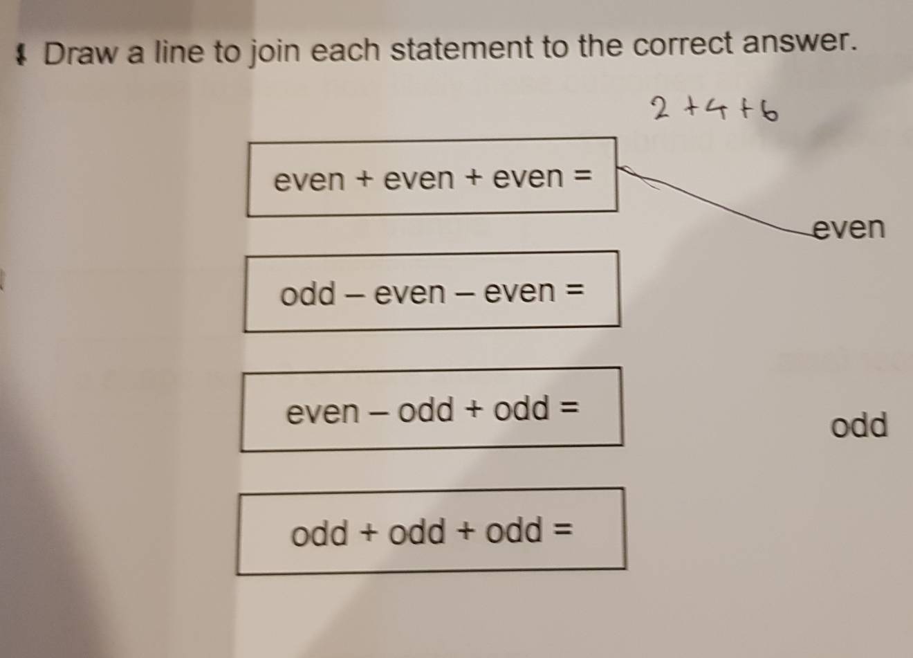 # Draw a line to join each statement to the correct answer.
even + even + even =
even
odd - even - even =
even - odd + od d=
odd
odd+odd+odd=