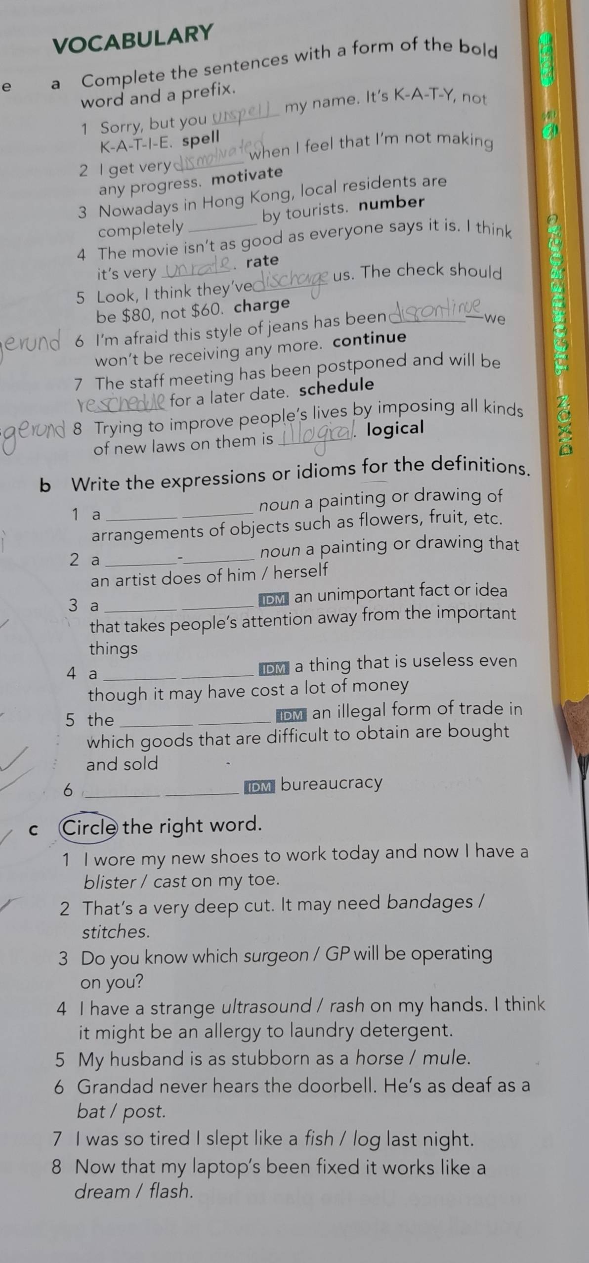 VOCABULARY 
e a Complete the sentences with a form of the bold 
_ 
word and a prefix. 
my name. It's K-A-T-Y, not 
1 Sorry, but you 
K-A-T-I-E. spell 
when I feel that I'm not making 
2 I get very_ 
any progress. motivate 
3 Nowadays in Hong Kong, local residents are 
by tourists. number 
completely 
4 The movie isn’t as good as everyone says it is. I think 
it's very _ rate 
us. The check should 
5 Look, I think they’ve_ 
be $80, not $60. charge 
6 I'm afraid this style of jeans has been_ 
we 
won’t be receiving any more. continue 
7 The staff meeting has been postponed and will be 
re 
for a later date. schedule 
8 Trying to improve people's lives by imposing all kinds 
of new laws on them is_ logical 
a 
b Write the expressions or idioms for the definitions. 
1 a _noun a painting or drawing of 
arrangements of objects such as flowers, fruit, etc. 
2 a __noun a painting or drawing that 
an artist does of him / herself 
3 a _IDMI an unimportant fact or idea 
that takes people’s attention away from the important 
things 
4 a _D a thing that is useless even 
though it may have cost a lot of money 
5 the _D an illegal form of trade in 
which goods that are difficult to obtain are bought 
and sold 
_6 
DM bureaucracy 
c Circle the right word. 
1 I wore my new shoes to work today and now I have a 
blister / cast on my toe. 
2 That's a very deep cut. It may need bandages / 
stitches 
3 Do you know which surgeon / GP will be operating 
on you? 
4 I have a strange ultrasound / rash on my hands. I think 
it might be an allergy to laundry detergent. 
5 My husband is as stubborn as a horse / mule. 
6 Grandad never hears the doorbell. He’s as deaf as a 
bat / post. 
7 I was so tired I slept like a fish / log last night. 
8 Now that my laptop's been fixed it works like a 
dream / flash.