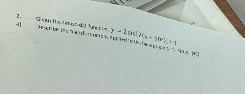 Given the sinusoidal function, y=2sin [2(x-90°)]+1
a) Describe the transformations applied to the base graph y=sin x. (4C)