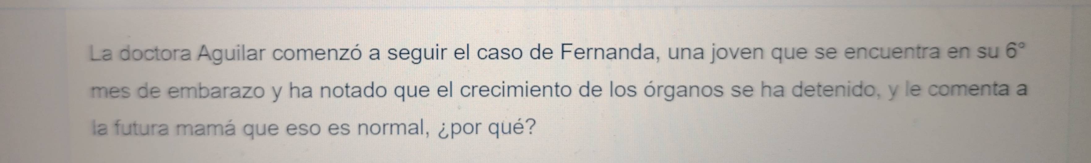 La doctora Aguilar comenzó a seguir el caso de Fernanda, una joven que se encuentra en su 6°
mes de embarazo y ha notado que el crecimiento de los órganos se ha detenido, y le comenta a 
la futura mamá que eso es normal, ¿por qué?