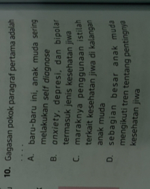 Gagasan pokok paragraf pertama adalah
A. baru-baru ini, anak muda sering
melakukan self diggnose
B. onxiety, depresi, dan bipolar
termasuk jenis kesehatan jiwa
C. maraknya penggunaan istilah
terkait kesehatan jiwa di kalangan
anak muda
D. sebagian besar anak muda
mengikuti tren tentang pentingnya
kesehatan jiwa