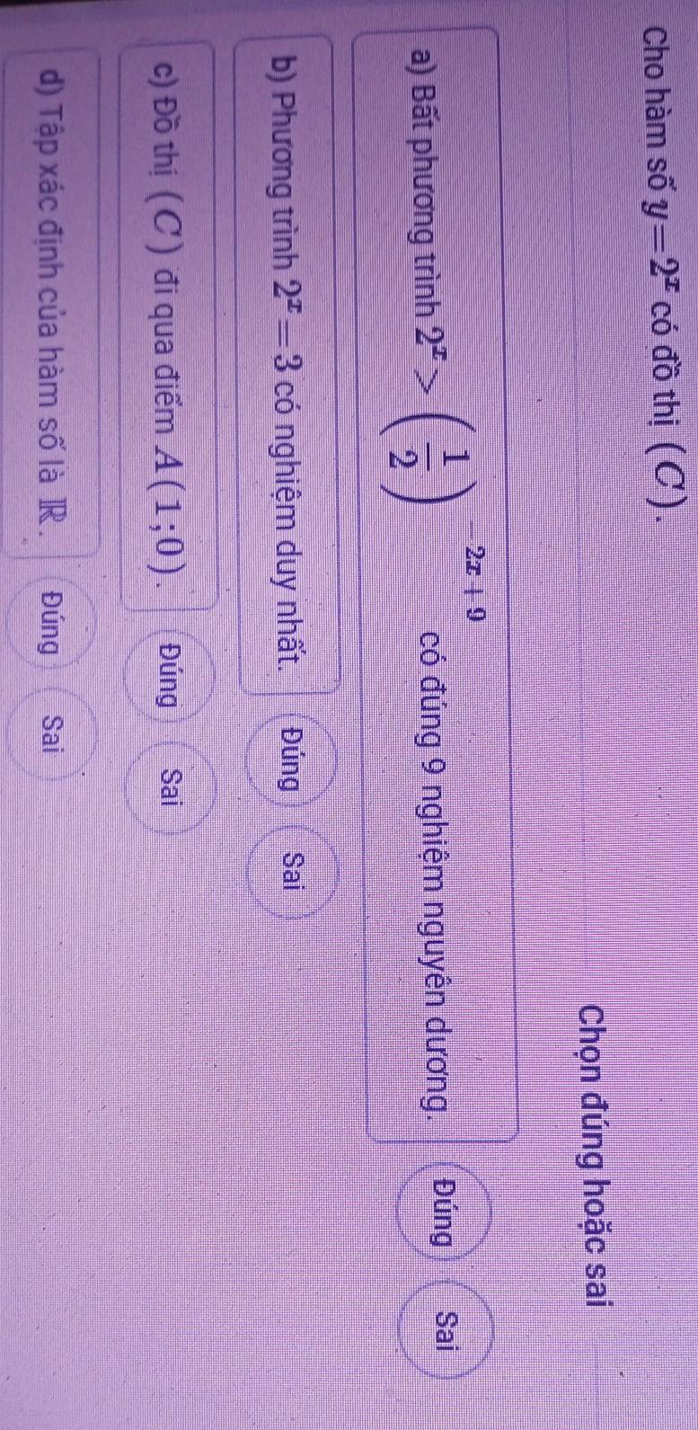 Cho hàm số y=2^x có đồ thị (C).
Chọn đúng hoặc sai
a) Bất phương trình 2^x>( 1/2 )^-2x+9 có đúng 9 nghiệm nguyên dương. Đúng Sai
b) Phương trình 2^x=3 có nghiệm duy nhất. Đúng Sai
c) Đồ thị (C) đi qua điểm A(1;0). Đúng Sai
d) Tập xác định của hàm số là R . Đúng Sai