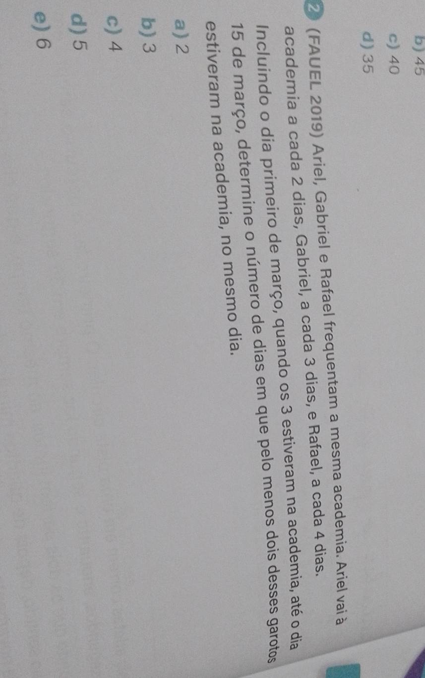 b) 45
c) 40
d) 35
2 (FAUEL 2019) Ariel, Gabriel e Rafael frequentam a mesma academia. Ariel vai à
academia a cada 2 dias, Gabriel, a cada 3 dias, e Rafael, a cada 4 dias.
Incluindo o dia primeiro de março, quando os 3 estiveram na academia, até o dia
15 de março, determine o número de dias em que pelo menos dois desses garotos
estiveram na academia, no mesmo dia.
a) 2
b) 3
c) 4
d) 5
e) 6