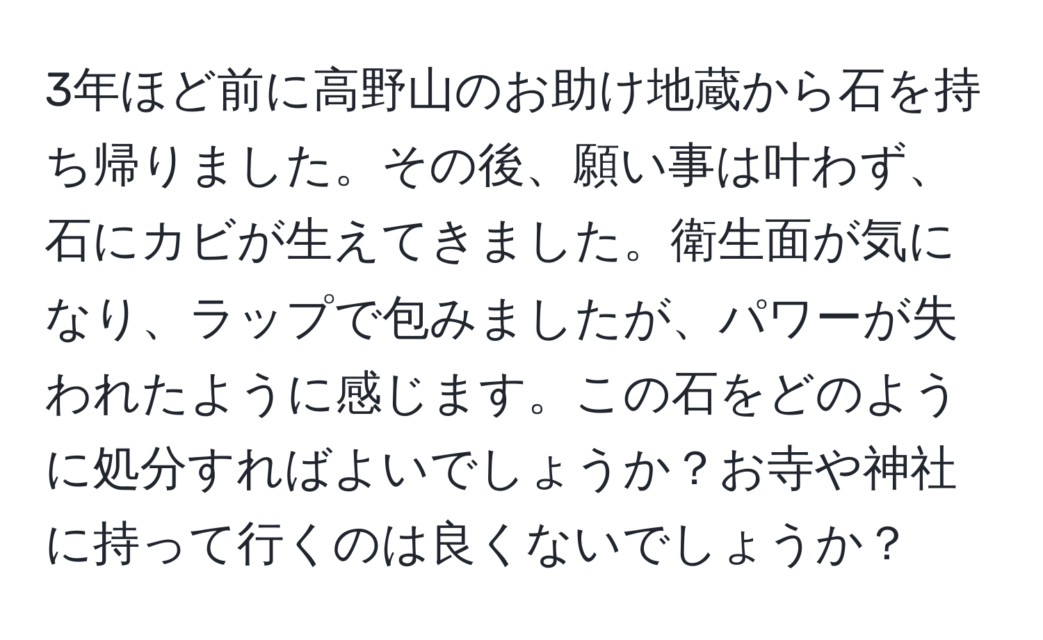 3年ほど前に高野山のお助け地蔵から石を持ち帰りました。その後、願い事は叶わず、石にカビが生えてきました。衛生面が気になり、ラップで包みましたが、パワーが失われたように感じます。この石をどのように処分すればよいでしょうか？お寺や神社に持って行くのは良くないでしょうか？