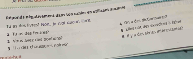 Réponds négativement dans ton cahier en utilisant aucun/e. 
4 On a des dictionnaires? 
Tu as des livres? Non, je n'ai aucun livre.
5 Elles ont des exercices à faire? 
6 Il y a des séries intéressantes? 
1 Tu as des feutres? 
2 Vous avez des bonbons? 
3 ll a des chaussures noires? 
rente-huit