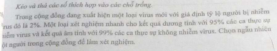 Kéo và thả các số thích hợp vào các chỗ trống. 
Trong cộng đồng đang xuất hiện một loại virus mới với giả định tỷ lệ người bị nhiễm 
rus đó là 2%. Một loại xét nghiệm nhanh cho kết quá dương tính với 95% các ca thực sự 
niễm virus và kết quả âm tính với 99% các ca thực sự không nhiễm virus. Chọn ngẫu nhiên 
ột người trong cộng đồng để làm xét nghiệm.