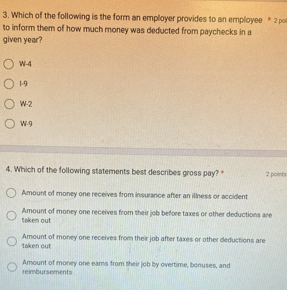 Which of the following is the form an employer provides to an employee * 2 poi
to inform them of how much money was deducted from paychecks in a
given year?
W-4
1-9
W-2
W-9
4. Which of the following statements best describes gross pay? * 2 points
Amount of money one receives from insurance after an illness or accident
Amount of money one receives from their job before taxes or other deductions are
taken out
Amount of money one receives from their job after taxes or other deductions are
taken out
Amount of money one earns from their job by overtime, bonuses, and
reimbursements