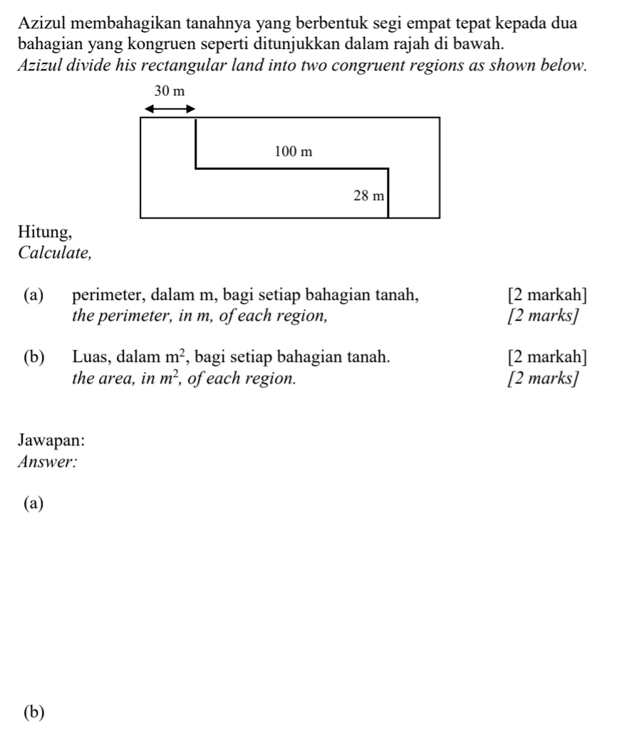 Azizul membahagikan tanahnya yang berbentuk segi empat tepat kepada dua 
bahagian yang kongruen seperti ditunjukkan dalam rajah di bawah. 
Azizul divide his rectangular land into two congruent regions as shown below. 
Hitung, 
Calculate, 
(a) perimeter, dalam m, bagi setiap bahagian tanah, [2 markah] 
the perimeter, in m, of each region, [2 marks] 
(b) Luas, dalam m^2 , bagi setiap bahagian tanah. [2 markah] 
the area, in m^2 , of each region. [2 marks] 
Jawapan: 
Answer: 
(a) 
(b)