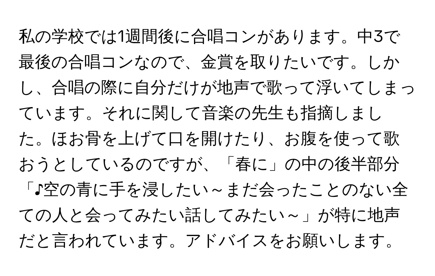 私の学校では1週間後に合唱コンがあります。中3で最後の合唱コンなので、金賞を取りたいです。しかし、合唱の際に自分だけが地声で歌って浮いてしまっています。それに関して音楽の先生も指摘しました。ほお骨を上げて口を開けたり、お腹を使って歌おうとしているのですが、「春に」の中の後半部分「♪空の青に手を浸したい～まだ会ったことのない全ての人と会ってみたい話してみたい～」が特に地声だと言われています。アドバイスをお願いします。