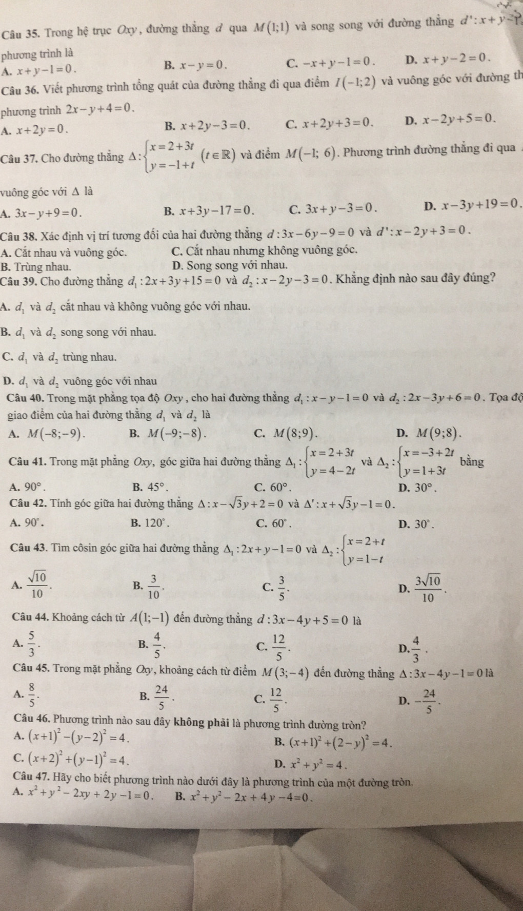 Trong hhat ? trục Oxy, đường thẳng ở qua M(1;1) và song song với đường thẳng d':x+y-1=
phương trình là
A. x+y-1=0. B. x-y=0.
C. -x+y-1=0. D. x+y-2=0.
Câu 36. Viết phương trình tổng quát của đường thẳng đi qua điểm I(-1;2) và vuông góc với đường th
phương trình 2x-y+4=0.
A. x+2y=0.
B. x+2y-3=0. C. x+2y+3=0. D. x-2y+5=0.
Câu 37. Cho đường thẳng Delta :beginarrayl x=2+3t y=-1+tendarray. (t∈ R) và điểm M(-1;6). Phương trình đường thẳng đi qua
vuông góc với △ la
A. 3x-y+9=0. B. x+3y-17=0. C. 3x+y-3=0. D. x-3y+19=0.
Câu 38. Xác định vị trí tương đối của hai đường thẳng d:3x-6y-9=0 và d':x-2y+3=0.
A. Cắt nhau và vuông góc. C. Cắt nhau nhưng không vuông góc.
B. Trùng nhau. D. Song song với nhau.
Câu 39. Cho đường thắng d_1:2x+3y+15=0 và d_2:x-2y-3=0. Khẳng định nào sau đây đúng?
A. d_1 và d_2 cắt nhau và không vuông góc với nhau.
B. d_1 và d_2 song song với nhau.
C. d_1 và d_2 trùng nhau.
D. d_1 và d_2 vuông góc với nhau
Câu 40. Trong mặt phẳng tọa độ Oxy , cho hai đường thắng d_1:x-y-1=0 và d_2:2x-3y+6=0 Tọa độ
giao điểm của hai đường thằng d_1 và d_2la
A. M(-8;-9). B. M(-9;-8). C. M(8;9). D. M(9;8).
Câu 41. Trong mặt phẳng Oxy, góc giữa hai đường thẳng Delta _1:beginarrayl x=2+3t y=4-2tendarray. và Delta _2:beginarrayl x=-3+2t y=1+3tendarray. bằng
A. 90°. B. 45°. C. 60°. D. 30°.
Câu 42. Tính góc giữa hai đường thẳng △ :x-sqrt(3)y+2=0 và △ ':x+sqrt(3)y-1=0.
A. 90°. B. 120°. C. 60°. D. 30°.
Câu 43. Tìm côsin góc giữa hai đường thẳng △ _1:2x+y-1=0 và Delta _2:beginarrayl x=2+t y=1-tendarray.
A.  sqrt(10)/10 .  3/10 .  3/5 .  3sqrt(10)/10 .
B.
C.
D.
Câu 44. Khoảng cách từ A(1;-1) đến đường thẳng đ · 3x-4y+5=0 là
A.  5/3 .  4/5 . C.  12/5 . D.  4/3 .
B.
Câu 45. Trong mặt phẳng Qy, khoảng cách từ điểm M(3;-4) đến đường thẳng △ :3x-4y-1=0 là
A.  8/5 .  24/5 .  12/5 .
B.
C.
D. - 24/5 .
Câu 46. Phương trình nào sau đây không phải là phương trình đường tròn?
A. (x+1)^2-(y-2)^2=4.
B. (x+1)^2+(2-y)^2=4.
C. (x+2)^2+(y-1)^2=4. D. x^2+y^2=4.
Câu 47. Hãy cho biết phương trình nào dưới đây là phương trình của một đường tròn.
A. x^2+y^2-2xy+2y-1=0. B. x^2+y^2-2x+4y-4=0.