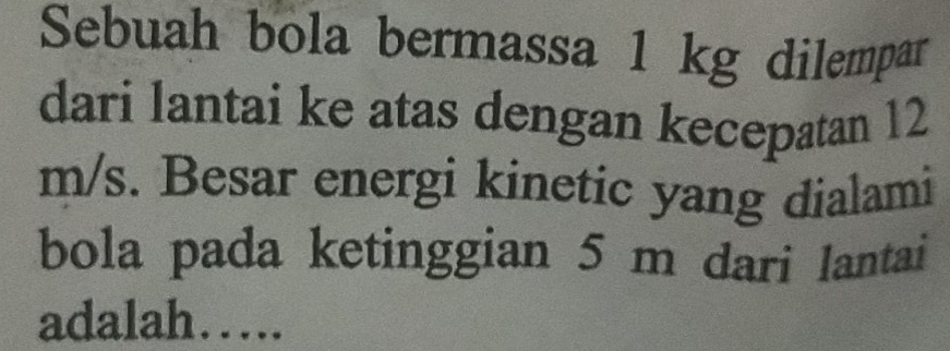 Sebuah bola bermassa 1 kg dilempar 
dari lantai ke atas dengan kecepatan 12
m/s. Besar energi kinetic yang dialami 
bola pada ketinggian 5 m dari lantai 
adalah….