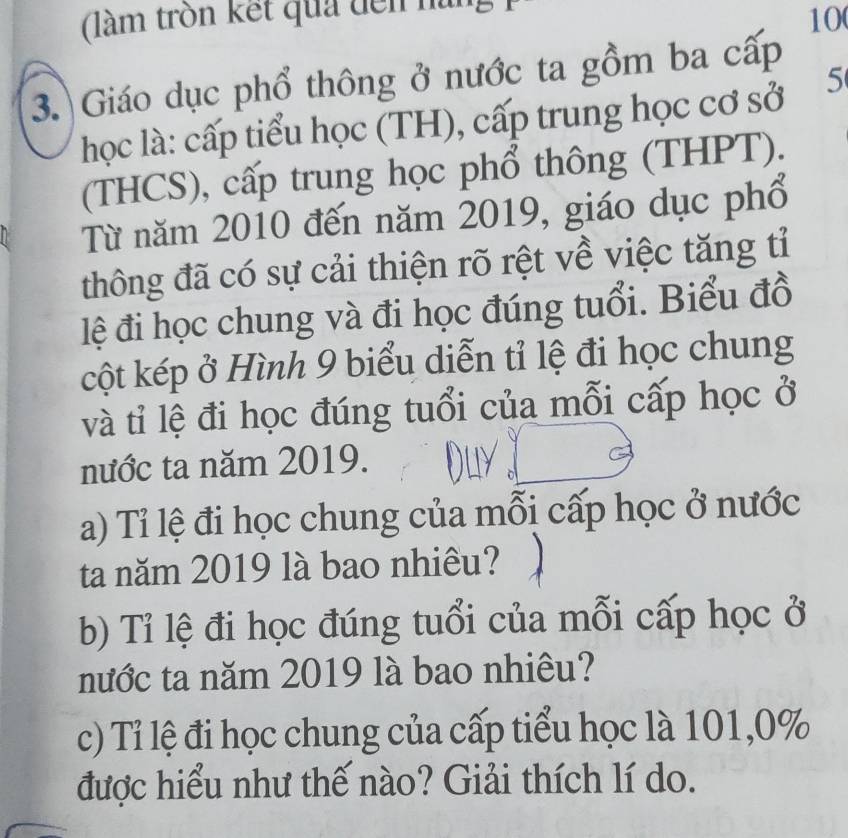 (làm trồn kết quả đến nàn 
10 
3. Giáo dục phổ thông ở nước ta gồm ba cấp 
học là: cấp tiểu học (TH), cấp trung học cơ sở 5
(THCS), cấp trung học phổ thông (THPT). 
Từ năm 2010 đến năm 2019, giáo dục phổ 
thông đã có sự cải thiện rõ rệt về việc tăng tỉ 
lệ đi học chung và đi học đúng tuổi. Biểu đồ 
cột kép ở Hình 9 biểu diễn tỉ lệ đi học chung 
và tỉ lệ đi học đúng tuổi của mỗi cấp học ở 
nước ta năm 2019. 
a) Tỉ lệ đi học chung của mỗi cấp học ở nước 
ta năm 2019 là bao nhiêu? 
b) Tỉ lệ đi học đúng tuổi của mỗi cấp học ở 
nước ta năm 2019 là bao nhiêu? 
c) Tỉ lệ đi học chung của cấp tiểu học là 101, 0%
được hiểu như thế nào? Giải thích lí do.