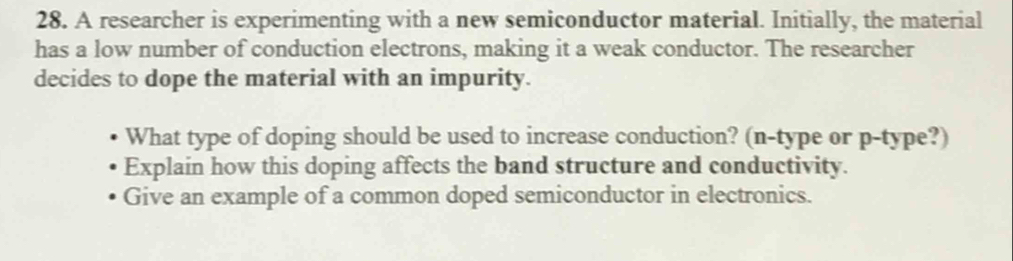 A researcher is experimenting with a new semiconductor material. Initially, the material 
has a low number of conduction electrons, making it a weak conductor. The researcher 
decides to dope the material with an impurity. 
What type of doping should be used to increase conduction? (n-type or p -type?) 
Explain how this doping affects the band structure and conductivity. 
Give an example of a common doped semiconductor in electronics.