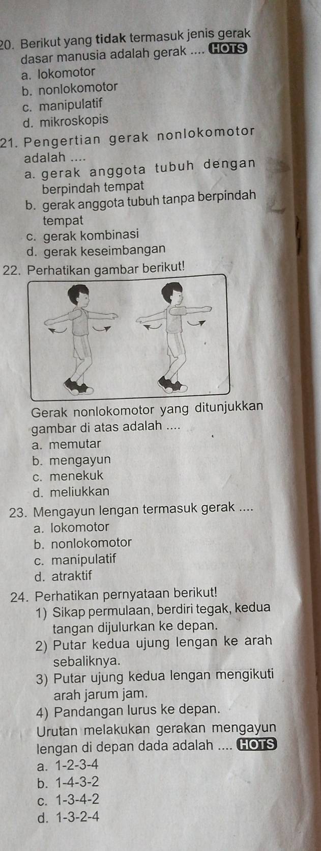 Berikut yang tidak termasuk jenis gerak
dasar manusia adalah gerak .... HOTS
a. lokomotor
b. nonlokomotor
c. manipulatif
d. mikroskopis
21. Pengertian gerak nonlokomotor
adalah ....
a.gerak anggota tubuh dengan
berpindah tempat
b. gerak anggota tubuh tanpa berpindah
tempat
c. gerak kombinasi
d. gerak keseimbangan
22. Perhatikan gambar berikut!
Gerak nonlokomotor yang ditunjukkan
gambar di atas adalah ....
a. memutar
b. mengayun
c. menekuk
d. meliukkan
23. Mengayun lengan termasuk gerak ....
a. lokomotor
b. nonlokomotor
c. manipulatif
d. atraktif
24. Perhatikan pernyataan berikut!
1) Sikap permulaan, berdiri tegak, kedua
tangan dijulurkan ke depan.
2) Putar kedua ujung lengan ke arah
sebaliknya.
3) Putar ujung kedua lengan mengikuti
arah jarum jam.
4) Pandangan lurus ke depan.
Urutan melakukan gerakan mengayun
lengan di depan dada adalah .... HOTS
a. 1 -2 -3 -4
b. 1 -4 -3 -2
c. 1 -3 -4 -2
d. 1 -3 -2 -4