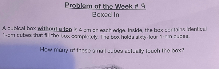 Problem of the Week # 9 
Boxed In 
A cubical box without a top is 4 cm on each edge. Inside, the box contains identical
1-cm cubes that fill the box completely. The box holds sixty-four 1-cm cubes. 
How many of these small cubes actually touch the box?