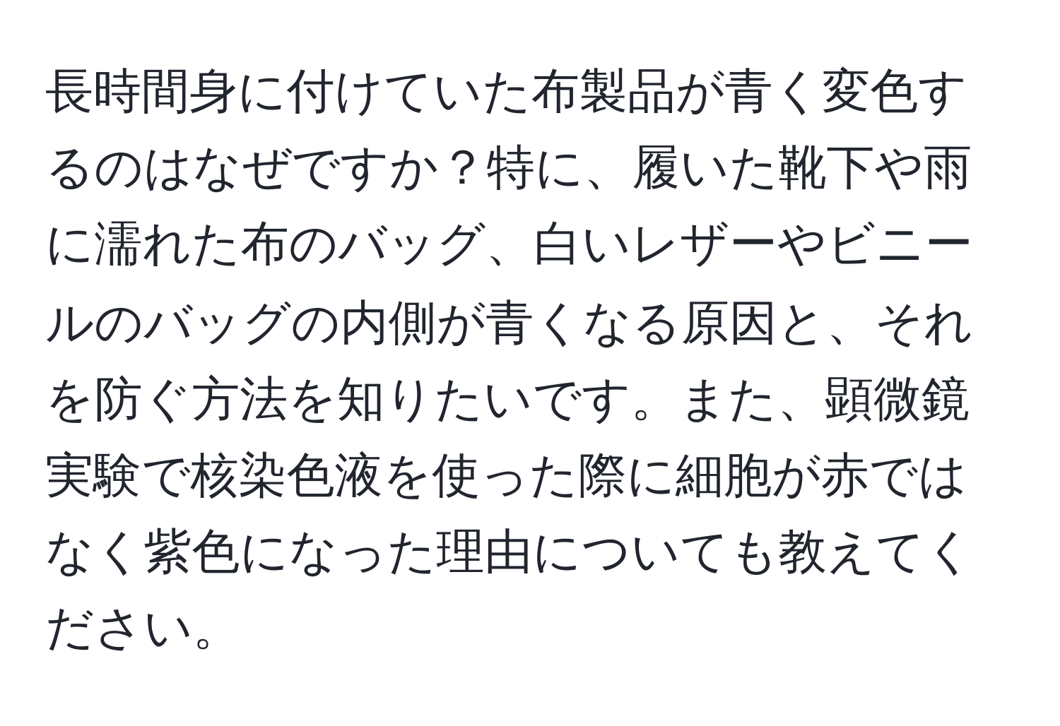 長時間身に付けていた布製品が青く変色するのはなぜですか？特に、履いた靴下や雨に濡れた布のバッグ、白いレザーやビニールのバッグの内側が青くなる原因と、それを防ぐ方法を知りたいです。また、顕微鏡実験で核染色液を使った際に細胞が赤ではなく紫色になった理由についても教えてください。