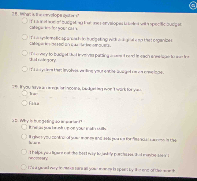 a
28. What is the envelope system?
It's a method of budgeting that uses envelopes labeled with specific budget
categories for your cash.
It's a systematic approach to budgeting with a digital app that organizes
categories based on qualitative amounts.
It's a way to budget that involves putting a credit card in each envelope to use for
that category.
It's a system that involves writing your entire budget on an envelope.
29. If you have an irregular income, budgeting won't work for you.
True
False
30. Why is budgeting so important?
It helps you brush up on your math skills.
It gives you control of your money and sets you up for financial success in the
future.
It helps you figure out the best way to justify purchases that maybe aren't
necessary.
It's a good way to make sure all your money is spent by the end of the month.