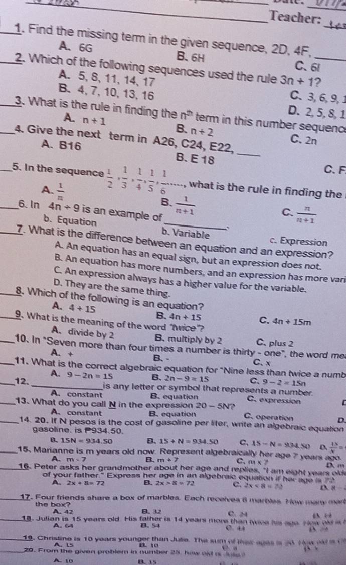 Teacher:
_1. Find the missing term in the given sequence, 2D, 4F,_
A、 6G B. 6H C. 6l
_2. Which of the following sequences used the rule 3n+1 _ ?
A. 5, 8, 11, 14, 17 C. 3,6, 9, 1
B. 4,7,10, 13, 16 D. 2, 5, 8, 1
__3. What is the rule in finding the n^(th) term in this number sequenc
A. n+1 B. n+2
4. Give the next term in A26, C24, E22,_
A. B16
C. 2n
B. E 18 C. F
_5. In the sequence  1/2 , 1/3 , 1/4 , 1/5 , 1/6 ,... , what is the rule in finding the .
A.  1/n 
B.  1/n+1 
_6. In 4n/ 9 is an example of
C.  n/n+1 
b.Equation b. Variable
c. Expression
_7. What is the difference between an equation and an expression?
A. An equation has an equal sign, but an expression does not.
B. An equation has more numbers, and an expression has more vari
C. An expression always has a higher value for the variable.
D. They are the same thing.
_8. Which of the following is an equation?
A. 4+15
B. 4n+15 C. 4n+15m
_9. What is the meaning of the word “twice”?
A. divide by 2 B. multiply by 2 C. plus 2
_10. In "Seven more than four times a number is thirty - one", the word me
A. + B、 - C. x
_11. What is the correct algebraic equation for "Nine less than twice a numb
A.
_12. _ 9-2n=15 B. 2n-9=15 C、 9-2=15n
is any letter or symbol that represents a number.
A. constant B. equation C. expression C
__13. What do you call N in the expression 20-5N? C. operation D.
A. constant B. equation
14. 20. If N pesos is the cost of gasoline per liter, write an algebraic equation
gasoline. is P93450
B. 15N=934.50 B. 15+N=934.50 C、 15-N=934.50 D  4S/N =
_15. Marianne is m years old now. Represent algebraically her age 7 years ago.
A. m-7 B. m+7
C. m* 7
_16. Peter asks her grandmother about her age and replies, "I am eight years old D m
of your father." Express her age in an algebraic equation if her age is to
A. 2x+8=72 B、 2x>8=72 C. 2x<8=72 8/
_17. Four friends share a box of marbles. Each receives 8 marbles. How many mar
the box?
A. 42 B.32
C. 24
4:2
_18. Julian is 15 years old. His father is 14 years more than wies his age. How od is 
A. 64 B. 54 C. 44
_19. Christine is 10 years younger than Jute. The sum of thes ages is 2 M ow  o  i 
A L5 B. 10
Ca
_20. From the given problem in number 25. how old o   le  
A. 10 B. 15