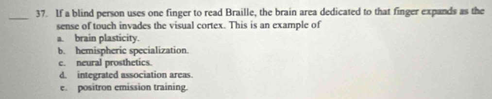 If a blind person uses one finger to read Braille, the brain area dedicated to that finger expands as the
sense of touch invades the visual cortex. This is an example of
a. brain plasticity.
b. hemispheric specialization.
c. neural prosthetics.
d. integrated association areas.
e. positron emission training.