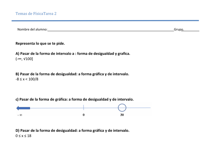 Temas de FísicaTarea 2 
Nombre del alumno:_ Grupo._ 
Representa lo que se te pide. 
A) Pasar de la forma de intervalo a : forma de desigualdad y grafica.
(-∈fty ,sqrt(100)]
B) Pasar de la forma de desigualdad: a forma gráfica y de intervalo.
-8≤ x<100/8
c) Pasar de la forma de gráfica: a forma de desigualdad y de intervalo. 
D) Pasar de la forma de desigualdad: a forma gráfica y de intervalo.
0≤ x≤ 18