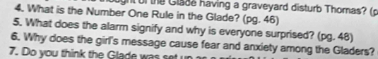 ght of the Glade having a graveyard disturb Thomas? (p 
4. What is the Number One Rule in the Glade? (pg. 46) 
5. What does the alarm signify and why is everyone surprised? (pg. 48) 
6. Why does the girl's message cause fear and anxiety among the Gladers? 
7. Do you think the Glade was set un