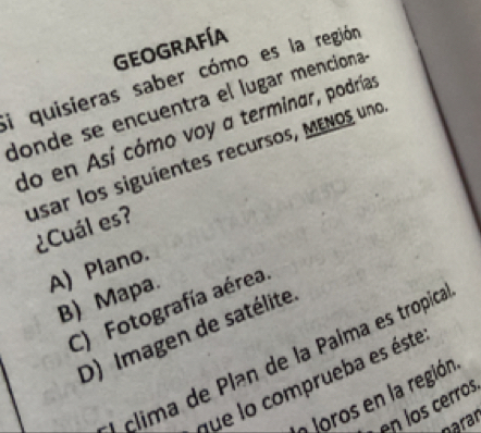 Geografía
Si quisieras saber cómo es la región
donde se encuentra el lugar menciona
do en Así cómo voy a terminar, podrías
usar los siguientes recursos, MENOs uno
¿Cuál es?
A) Plano.
B) Mapa.
C) Fotografía aérea
D) Imagen de satélite
l clima de Plan de la Palma es tropica
que lo comprueba es éste
Joros en la región
en los cerros
parar