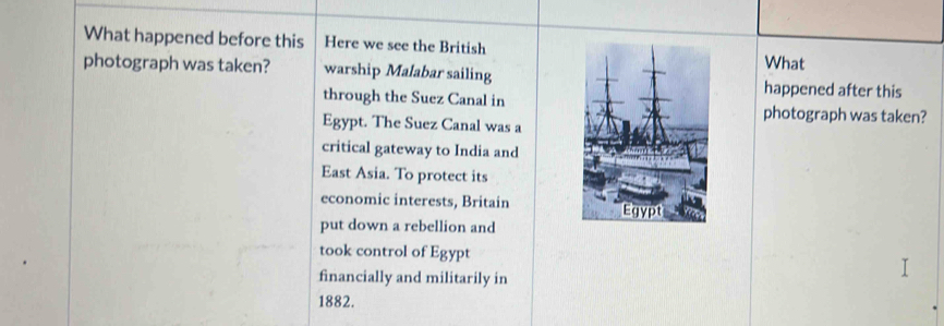 What happened before this Here we see the British 
What 
photograph was taken? warship Malabar sailing 
happened after this 
through the Suez Canal inphotograph was taken? 
Egypt. The Suez Canal was a 
critical gateway to India and 
East Asia. To protect its 
economic interests, Britain 
put down a rebellion and 
took control of Egypt 
financially and militarily in 
1882.