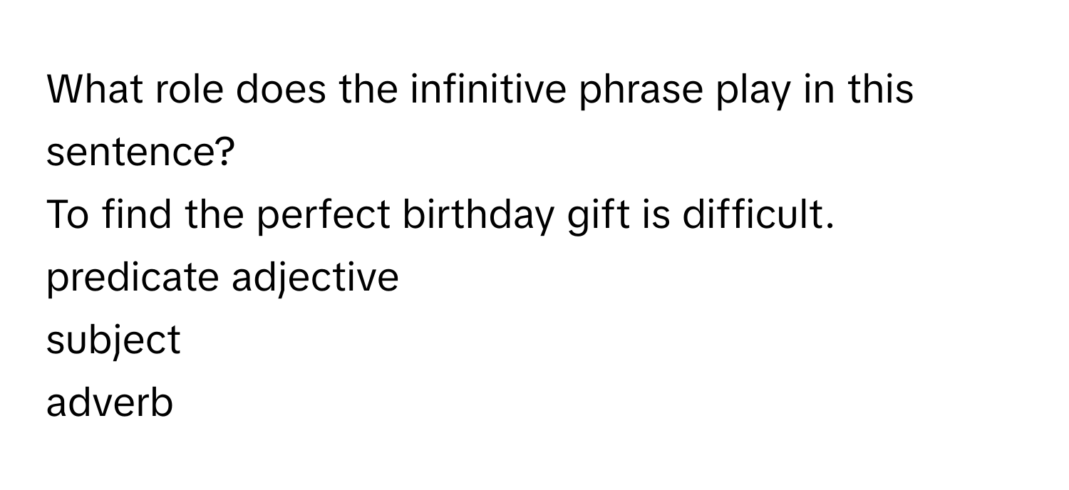 What role does the infinitive phrase play in this sentence? 

To find the perfect birthday gift is difficult. 
predicate adjective
subject
adverb