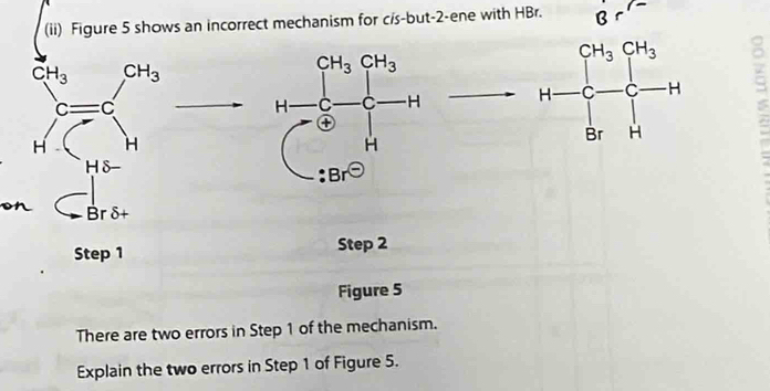 (ii) Figure 5 shows an incorrect mechanism for c/s-but-2-ene with HBr. -
CH_3 / CH_3
∈t _H^(CH^H) overline  1+frac (∈tlimits _i=0)^(CM_i)r-delta _0-delta _i
on □ 1° Br 8
Step 1 Step 2
Figure 5
There are two errors in Step 1 of the mechanism.
Explain the two errors in Step 1 of Figure 5.