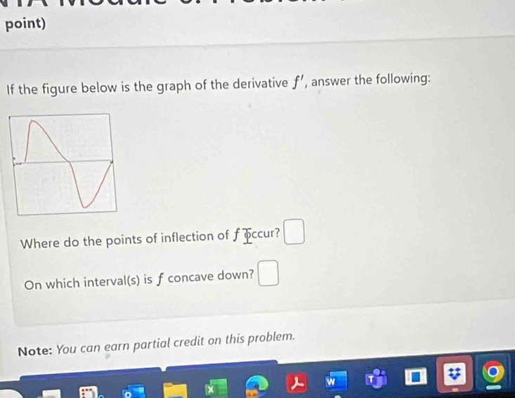 point) 
If the figure below is the graph of the derivative f' , answer the following: 
Where do the points of inflection of f occur? □ 
On which interval(s) is f concave down? □ 
Note: You can earn partial credit on this problem.