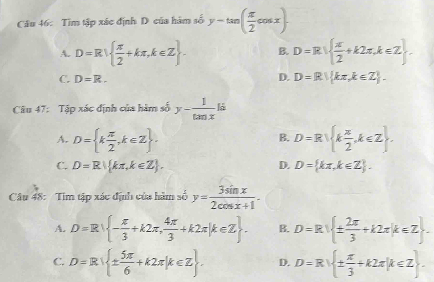 Tìm tập xác định D của hàm số y=tan ( π /2 cos x).
A. D=R  π /2 +kπ ,k∈ Z. D=R|  π /2 +k2π ,k∈ Z
B.
C. D=R. D. D=R| kπ ,k∈ Z. 
Câu 47: Tập xác định của hàm số y= 1/tan x li
A. D= k π /2 ,k∈ Z. D=R| k π /2 ,k∈ Z. 
B.
C. D=R kπ ,k∈ Z. D. D= kπ ,k∈ Z. 
Câu 48: Tìm tập xác định của hàm số y= 3sin x/2cos x+1 .
A. D=R - π /3 +k2π , 4π /3 +k2π |k∈ Z. B. D=R ±  2π /3 +k2π |k∈ Z
C. D=R| ±  5π /6 +k2π |k∈ Z. D=R| ±  π /3 +k2π |k∈ Z. 
D.