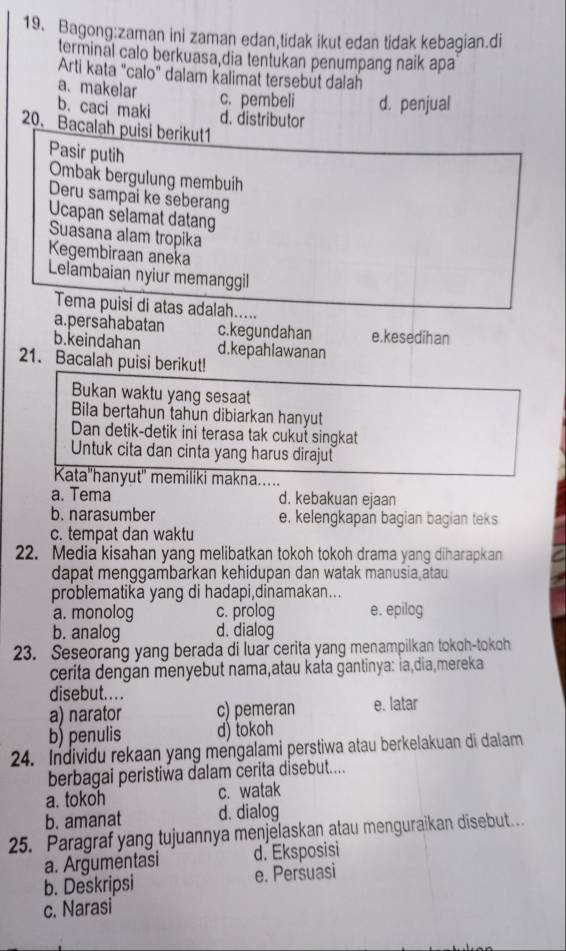 ini zaman edan,tidak ikut edan tidak kebagian.di
terminal calo berkuasa dia tentukan penumpang naik apa
Arti kata "calo" dalam kalimat tersebut dalah
a. makelar
c. pembeli d. penjual
b. caci maki d. distributor
20. Bacalah puisi berikut1
Pasir putih
Ombak bergulung membuih
Deru sampai ke seberang
Ucapan selamat datang
Suasana alam tropika
Kegembiraan aneka
Lelambaian nyiur memanggil
Tema puisi di atas adalah.....
a.persahabatan c.kegundahan e.kesedih an
b.keindahan d.kepahlawanan
21. Bacalah puisi berikut!
Bukan waktu yang sesaat
Bila bertahun tahun dibiarkan hanyut
Dan detik-detik ini terasa tak cukut singkat
Untuk cita dan cinta yang harus dirajut
Kata''hanyut'' memiliki makna.....
a. Tema d. kebakuan ejaan
b. narasumber e. kelengkapan bagian bagian teks
c. tempat dan waktu
22. Media kisahan yang melibatkan tokoh tokoh drama yang diharapkan
dapat menggambarkan kehidupan dan watak manusia atau
problematika yang di hadapi,dinamakan...
a. monolog c. prolog e. epilog
b. analog d. dialog
23. Seseorang yang berada di luar cerita yang menampilkan tokoh-tokoh
cerita dengán menyebut nama,atau káta gantinya: İa dia,mereka
disebut... .
a) narator c) pemeran e. latar
b) penulis d) tokoh
24. Individu rekaan yang mengalami perstiwa atau berkelakuan di dalam
berbagai peristiwa dalam cerita disebut....
a. tokoh c. watak
b. amanat d. dialog
25. Paragraf yang tujuannya menjelaskan atau menguraikan disebut.
a. Argumentasi d. Eksposisi
b. Deskripsi e. Persuasi
c. Narasi