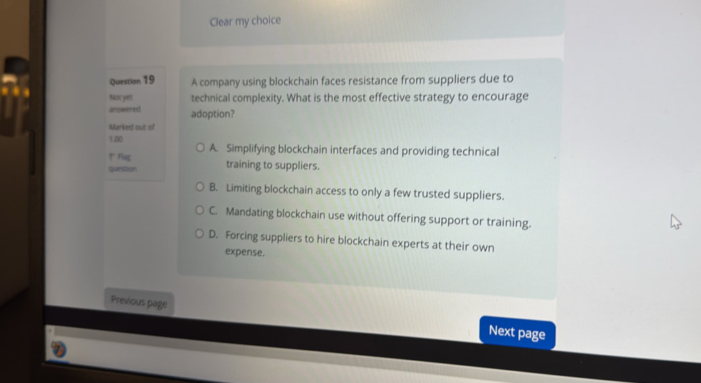 Clear my choice
Question 19 A company using blockchain faces resistance from suppliers due to
Not yet technical complexity. What is the most effective strategy to encourage
answered adoption?
Marked out of
1.00
A. Simplifying blockchain interfaces and providing technical
* Rag training to suppliers.
question
B. Limiting blockchain access to only a few trusted suppliers.
C. Mandating blockchain use without offering support or training.
D. Forcing suppliers to hire blockchain experts at their own
expense.
Previous page
Next page