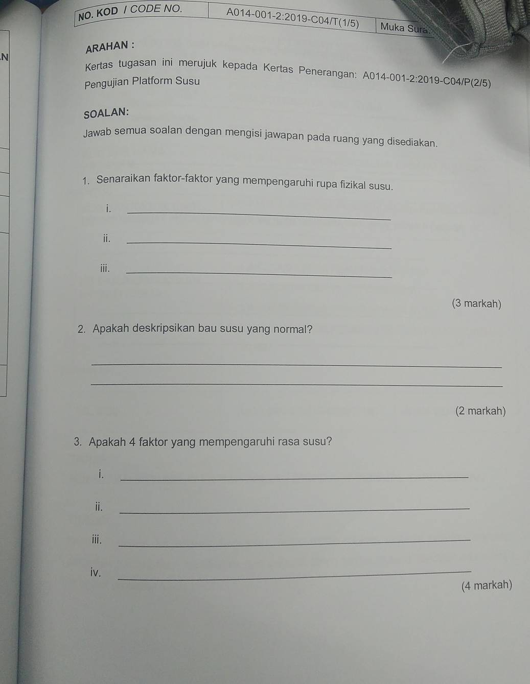 NO. KOD / CODE NO. A014-001-2:2019-C04/T(1/5) Muka Sura. 
ARAHAN : 
N 
Kertas tugasan ini merujuk kepada Kertas Penerangan: A014-001-2:2019-C04/P(2/5) 
Pengujian Platform Susu 
SOALAN: 
Jawab semua soalan dengan mengisi jawapan pada ruang yang disediakan. 
1. Senaraikan faktor-faktor yang mempengaruhi rupa fizikal susu. 
i. 
_ 
ⅱ. 
_ 
ⅲi. 
_ 
(3 markah) 
2. Apakah deskripsikan bau susu yang normal? 
_ 
_ 
(2 markah) 
3. Apakah 4 faktor yang mempengaruhi rasa susu? 
i._ 
ⅱ. 
_ 
ⅲ._ 
iv._ 
(4 markah)