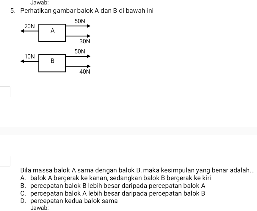 Jawab:
5. Perhatikan gambar balok A dan B di bawah ini
50N
20N
A
30N
50N
10N
B
40N
Bila massa balok A sama dengan balok B, maka kesimpulan yang benar adalah...
A. balok A bergerak ke kanan, sedangkan balok B bergerak ke kiri
B. percepatan balok B lebih besar daripada percepatan balok A
C. percepatan balok A lebih besar daripada percepatan balok B
D. percepatan kedua balok sama
Jawab: