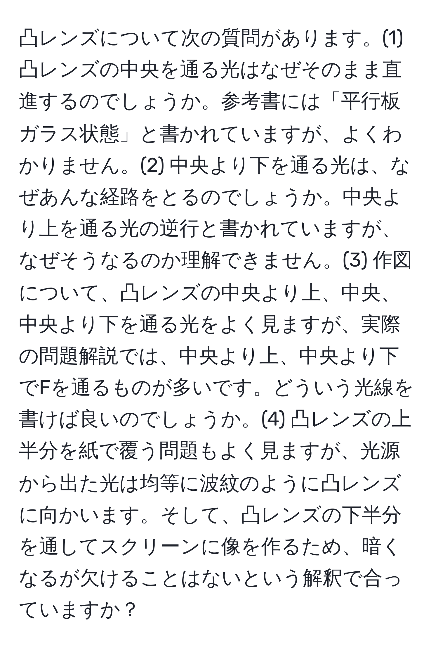 凸レンズについて次の質問があります。(1) 凸レンズの中央を通る光はなぜそのまま直進するのでしょうか。参考書には「平行板ガラス状態」と書かれていますが、よくわかりません。(2) 中央より下を通る光は、なぜあんな経路をとるのでしょうか。中央より上を通る光の逆行と書かれていますが、なぜそうなるのか理解できません。(3) 作図について、凸レンズの中央より上、中央、中央より下を通る光をよく見ますが、実際の問題解説では、中央より上、中央より下でFを通るものが多いです。どういう光線を書けば良いのでしょうか。(4) 凸レンズの上半分を紙で覆う問題もよく見ますが、光源から出た光は均等に波紋のように凸レンズに向かいます。そして、凸レンズの下半分を通してスクリーンに像を作るため、暗くなるが欠けることはないという解釈で合っていますか？