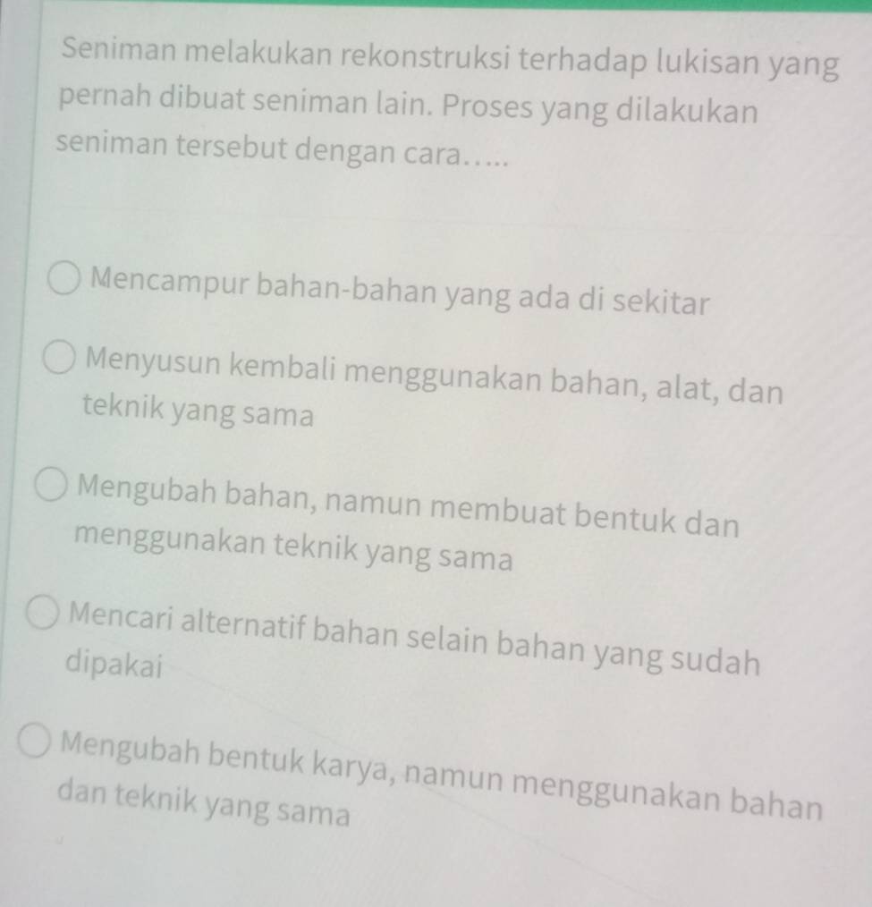 Seniman melakukan rekonstruksi terhadap lukisan yang
pernah dibuat seniman lain. Proses yang dilakukan
seniman tersebut dengan cara…...
Mencampur bahan-bahan yang ada di sekitar
Menyusun kembali menggunakan bahan, alat, dan
teknik yang sama
Mengubah bahan, namun membuat bentuk dan
menggunakan teknik yang sama
Mencari alternatif bahan selain bahan yang sudah
dipakai
Mengubah bentuk karya, namun menggunakan bahan
dan teknik yang sama