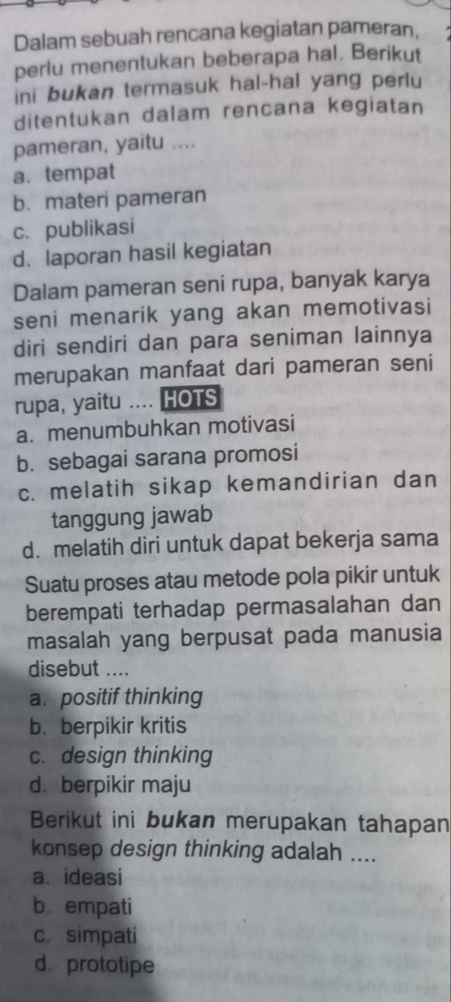 Dalam sebuah rencana kegiatan pameran,
perlu menentukan beberapa hal. Berikut
ini bukan termasuk hal-hal yang perlu
ditentukan dalam rencana kegiatan
pameran, yaitu ....
a.tempat
b. materi pameran
c. publikasi
d. laporan hasil kegiatan
Dalam pameran seni rupa, banyak karya
seni menarik yang akan memotivasi
diri sendiri dan para seniman lainnya
merupakan manfaat dari pameran seni
rupa, yaitu .... HOTS
a. menumbuhkan motivasi
b. sebagai sarana promosi
c. melatih sikap kemandirian dan
tanggung jawab
d. melatih diri untuk dapat bekerja sama
Suatu proses atau metode pola pikir untuk
berempati terhadap permasalahan dan
masalah yang berpusat pada manusia
disebut ....
a. positif thinking
b. berpikir kritis
c. design thinking
d. berpikir maju
Berikut ini bukan merupakan tahapan
konsep design thinking adalah ....
a. ideasi
b. empati
c. simpati
d. prototipe