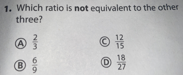 Which ratio is not equivalent to the other
three?
A  2/3 
 12/15 
B  6/9 
D  18/27 