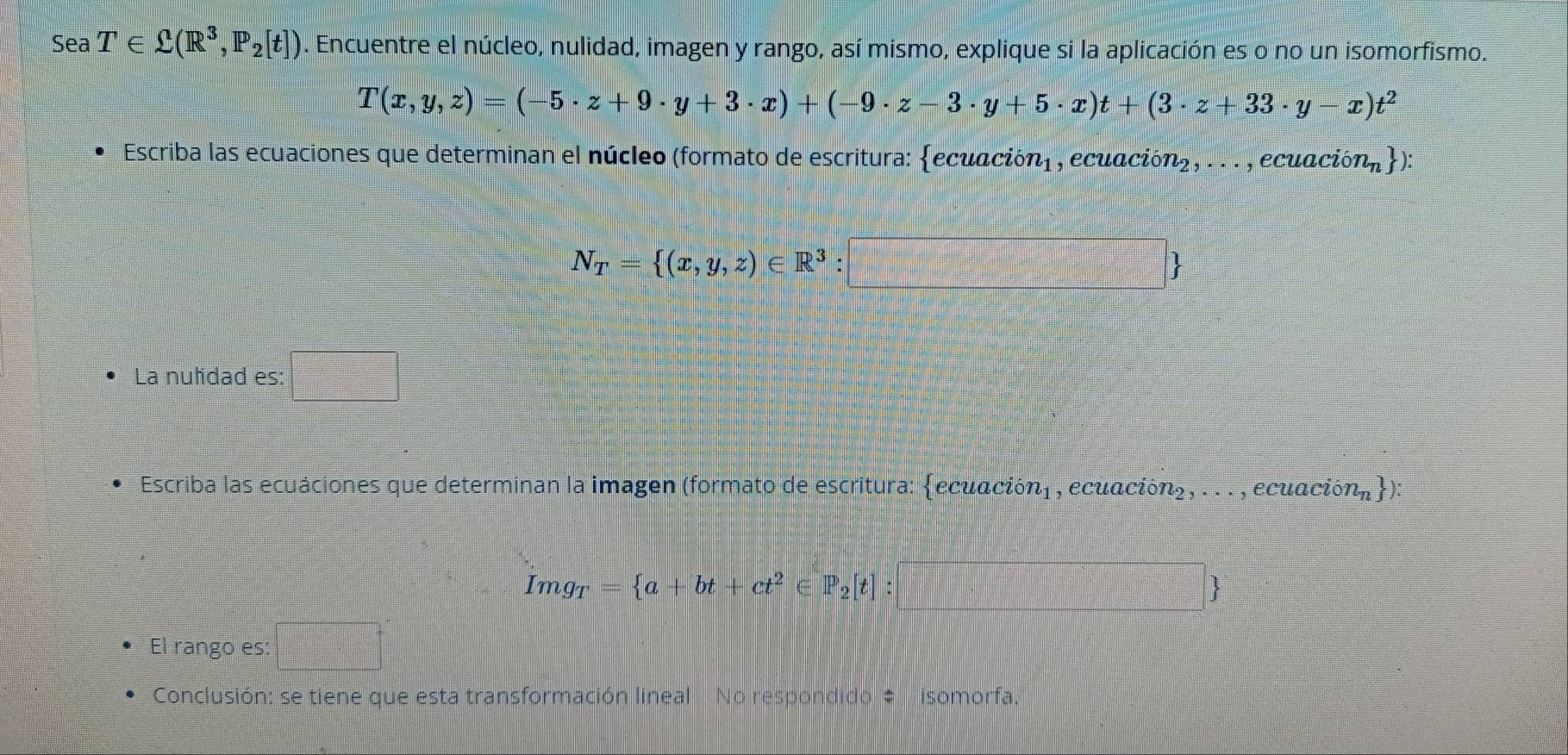 Sea T∈ Omega (R^3,P_2[t]). Encuentre el núcleo, nulidad, imagen y rango, así mismo, explique si la aplicación es o no un isomorfismo.
T(x,y,z)=(-5· z+9· y+3· x)+(-9· z-3· y+5· x)t+(3· z+33· y-x)t^2
Escriba las ecuaciones que determinan el núcleo (formato de escritura: ecuación) , ecuación 2,...,ecua cion_n
N_T= (x,y,z)∈ R^3:□ 
La nulidad es: _  
Escriba las ecuaciones que determinan la imagen (formato de escritura: ecuación| , ecuación n_2,... , ecuac ion_n ) :
Img_T= a+bt+ct^2 ∈ P_2[t]: □ 
El rango es: □°
Conclusión: se tiene que esta transformación lineal No respondido # isomorfa.