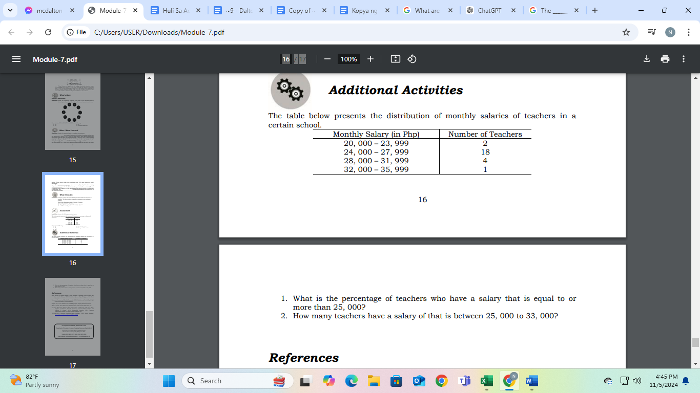 mcdalton × Module-7 Huli Sa A X - Copy of≈ Kopya ng What are ChatGPT The X X 
C File C:/Users/USER/Downloads/Module-7.pdf : 
Module-7.pdf 
Additional Activities 
The table below presents the distribution of monthly salaries of teachers in a 
certain
16
16 
1. What is the percentage of teachers who have a salary that is equal to or 
more than 25, 000? 
2. How many teachers have a salary of that is between 25, 000 to 33, 000? 
17 
References 
4:45 PM 
Partly sunny Search 
11/5/2024