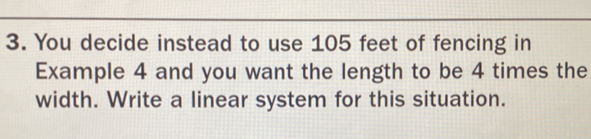 You decide instead to use 105 feet of fencing in 
Example 4 and you want the length to be 4 times the 
width. Write a linear system for this situation.