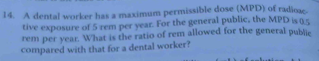 A dental worker has a maximum permissible dose (MPD) of radioac 
tive exposure of 5 rem per year. For the general public, the MPD is 0.5
rem per year. What is the ratio of rem allowed for the general public 
compared with that for a dental worker?