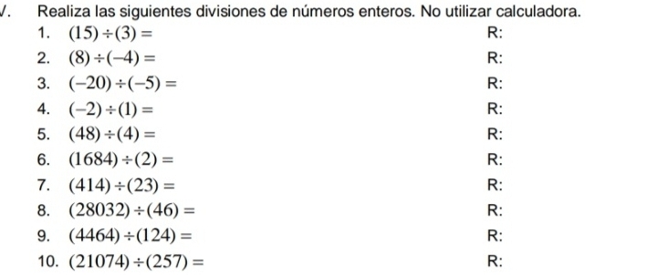 Realiza las siguientes divisiones de números enteros. No utilizar calculadora. 
1. (15)/ (3)= R: 
2. (8)/ (-4)= R: 
3. (-20)/ (-5)= R: 
4. (-2)/ (1)= R: 
5. (48)/ (4)= R: 
6. (1684)/ (2)=
R: 
7. (414)/ (23)= R: 
8. (28032)/ (46)= R: 
9. (4464)/ (124)= R: 
10. (21074)/ (257)= R: